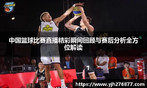 中国篮球比赛直播精彩瞬间回顾与赛后分析全方位解读